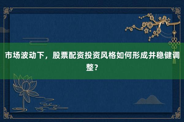 市场波动下，股票配资投资风格如何形成并稳健调整？