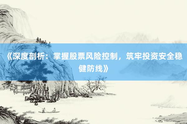 《深度剖析：掌握股票风险控制，筑牢投资安全稳健防线》