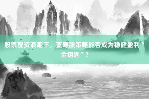 股票配资浪潮下，蓝筹股策略能否成为稳健盈利“金钥匙”？