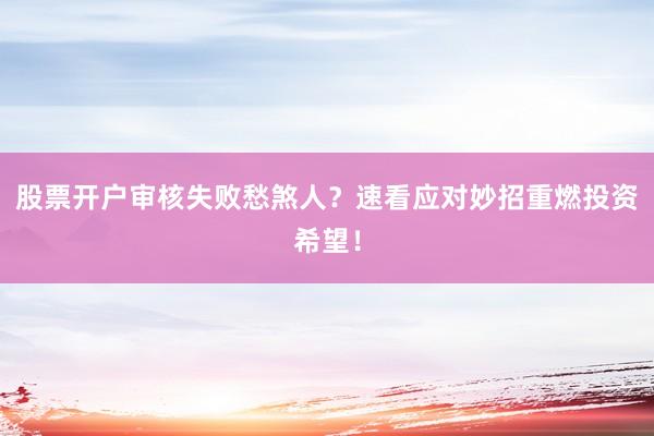 股票开户审核失败愁煞人？速看应对妙招重燃投资希望！