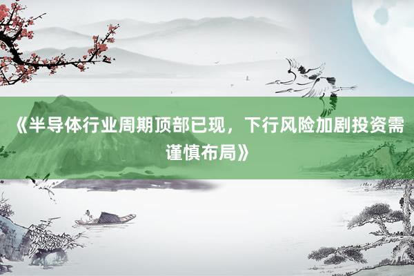 《半导体行业周期顶部已现，下行风险加剧投资需谨慎布局》