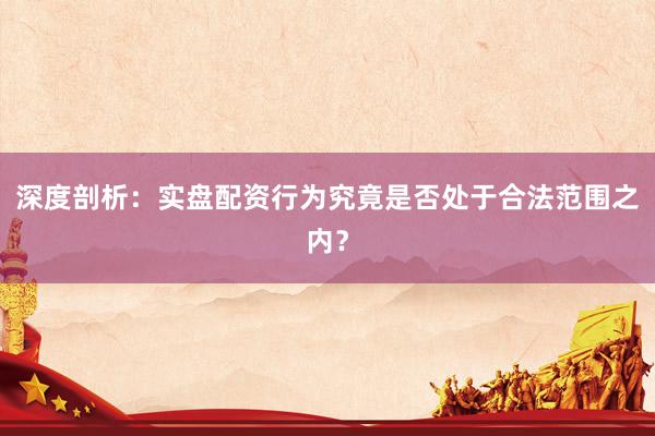 深度剖析：实盘配资行为究竟是否处于合法范围之内？