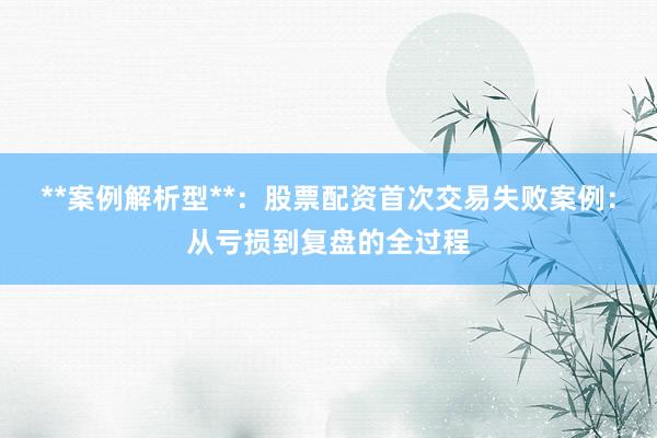 **案例解析型**：股票配资首次交易失败案例：从亏损到复盘的全过程