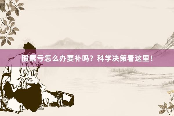 股票亏怎么办要补吗？科学决策看这里！