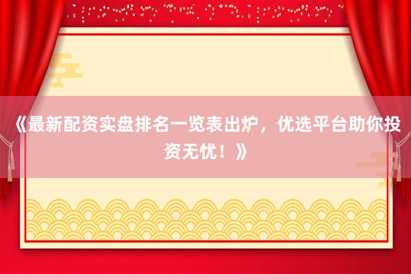 《最新配资实盘排名一览表出炉，优选平台助你投资无忧！》