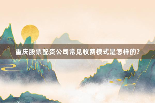 重庆股票配资公司常见收费模式是怎样的？