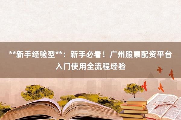 **新手经验型**：新手必看！广州股票配资平台入门使用全流程经验