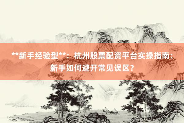 **新手经验型**：杭州股票配资平台实操指南：新手如何避开常见误区？