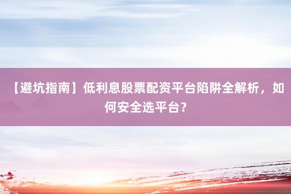 【避坑指南】低利息股票配资平台陷阱全解析，如何安全选平台？