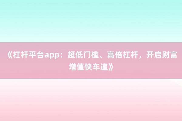 《杠杆平台app：超低门槛、高倍杠杆，开启财富增值快车道》