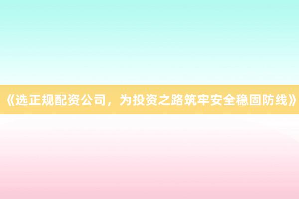 《选正规配资公司，为投资之路筑牢安全稳固防线》