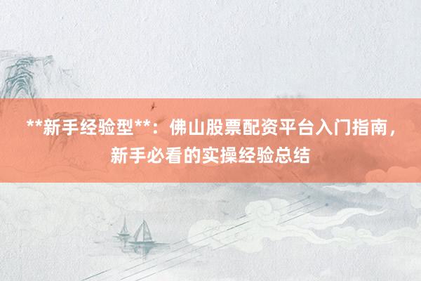 **新手经验型**：佛山股票配资平台入门指南，新手必看的实操经验总结