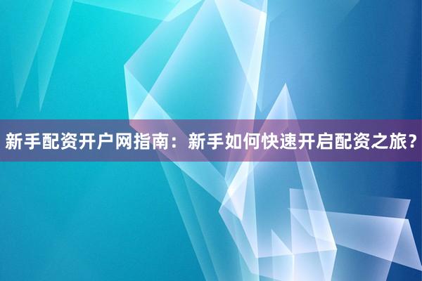新手配资开户网指南：新手如何快速开启配资之旅？