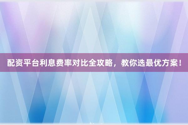 配资平台利息费率对比全攻略，教你选最优方案！