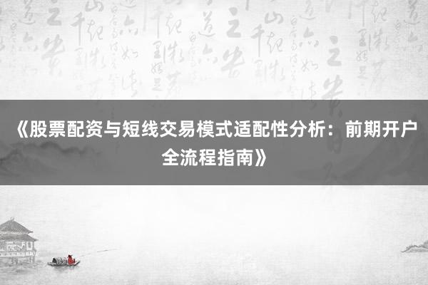 《股票配资与短线交易模式适配性分析：前期开户全流程指南》