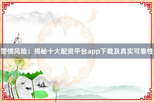 警惕风险！揭秘十大配资平台app下载及真实可靠性
