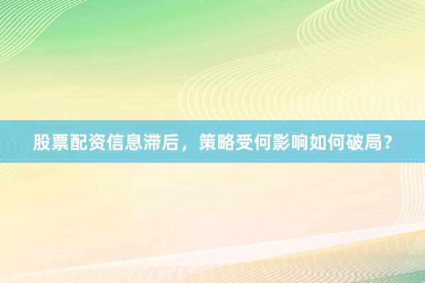 股票配资信息滞后，策略受何影响如何破局？