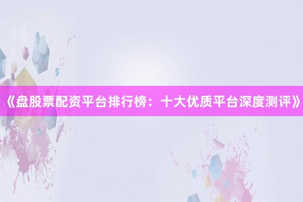 《盘股票配资平台排行榜：十大优质平台深度测评》