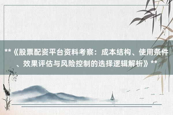 **《股票配资平台资料考察：成本结构、使用条件、效果评估与风险控制的选择逻辑解析》**