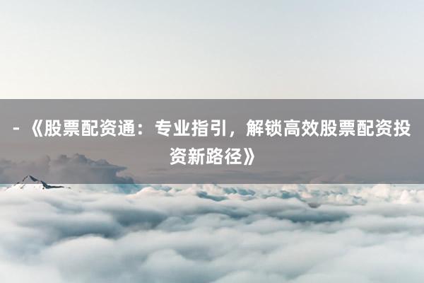 - 《股票配资通：专业指引，解锁高效股票配资投资新路径》