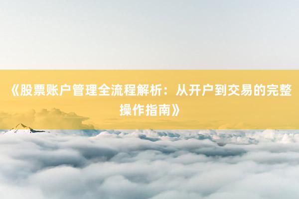 《股票账户管理全流程解析：从开户到交易的完整操作指南》