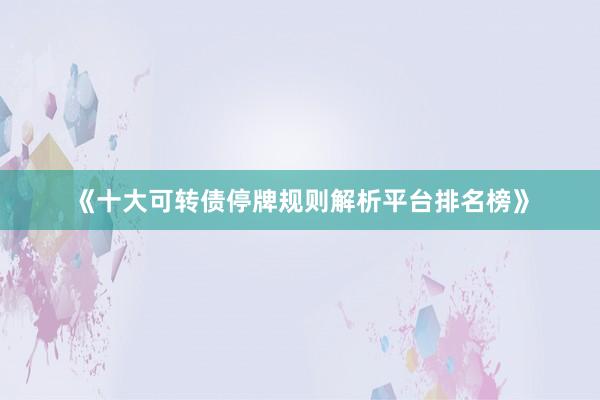 《十大可转债停牌规则解析平台排名榜》