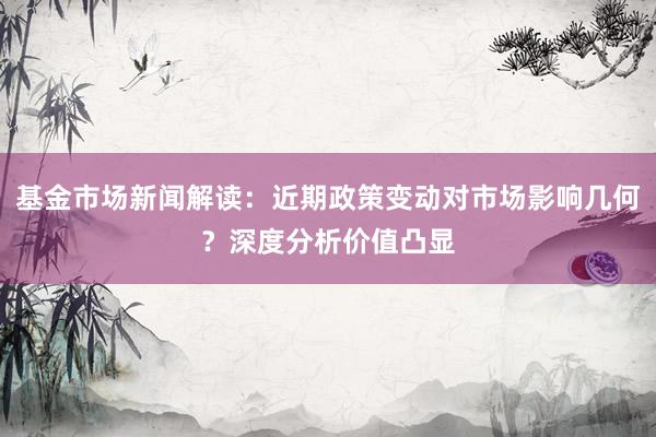基金市场新闻解读：近期政策变动对市场影响几何？深度分析价值凸显