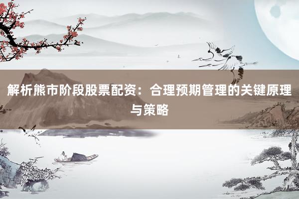 解析熊市阶段股票配资：合理预期管理的关键原理与策略