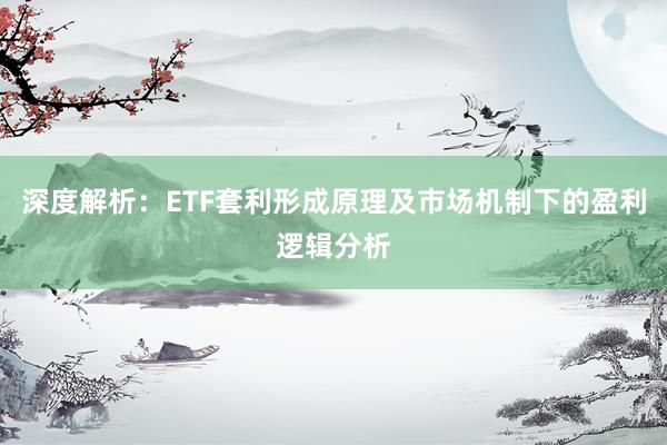 深度解析：ETF套利形成原理及市场机制下的盈利逻辑分析