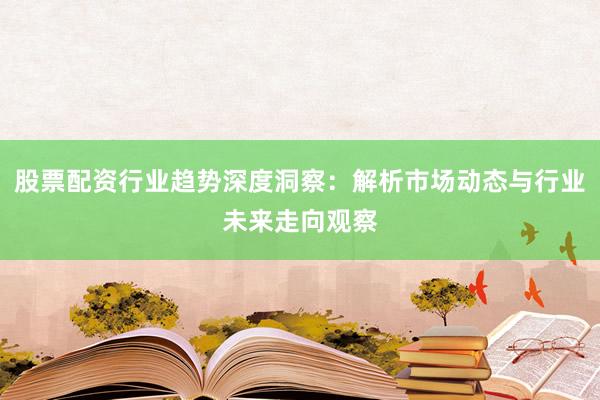 股票配资行业趋势深度洞察：解析市场动态与行业未来走向观察