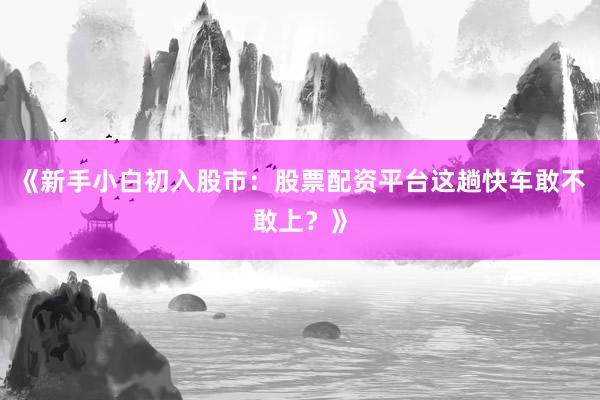 《新手小白初入股市：股票配资平台这趟快车敢不敢上？》