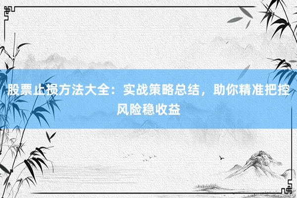 股票止损方法大全：实战策略总结，助你精准把控风险稳收益