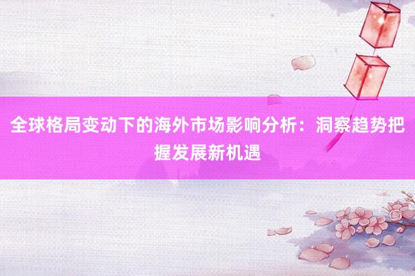 全球格局变动下的海外市场影响分析：洞察趋势把握发展新机遇