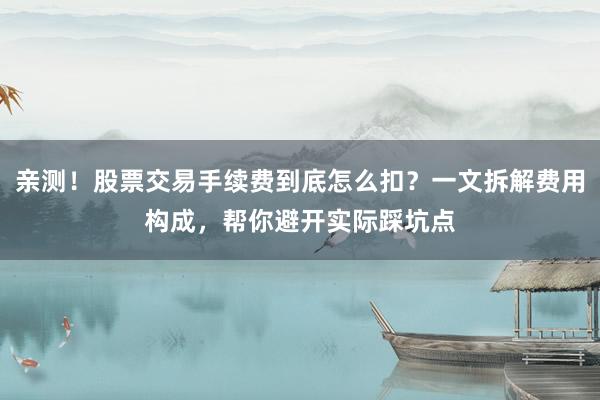 亲测！股票交易手续费到底怎么扣？一文拆解费用构成，帮你避开实际踩坑点