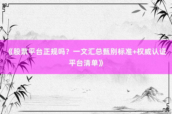 《股票平台正规吗？一文汇总甄别标准+权威认证平台清单》