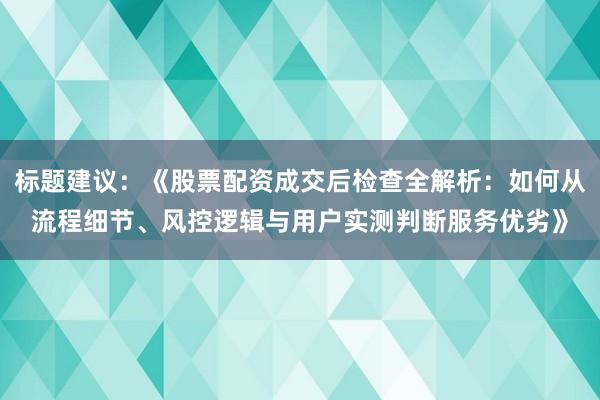 标题建议：《股票配资成交后检查全解析：如何从流程细节、风控逻辑与用户实测判断服务优劣》