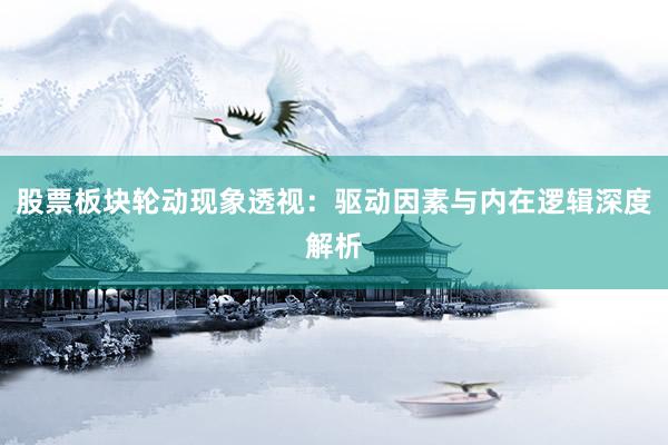 股票板块轮动现象透视：驱动因素与内在逻辑深度解析