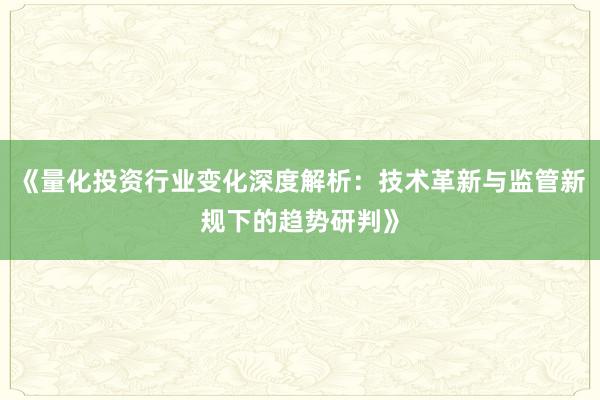 《量化投资行业变化深度解析：技术革新与监管新规下的趋势研判》