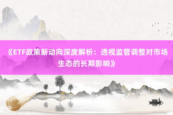 《ETF政策新动向深度解析：透视监管调整对市场生态的长期影响》