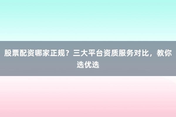 股票配资哪家正规？三大平台资质服务对比，教你选优选