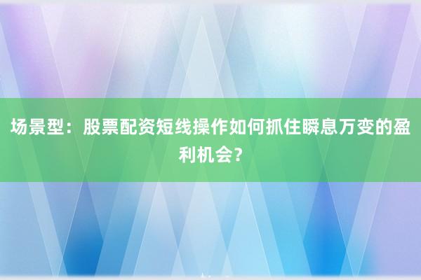 场景型：股票配资短线操作如何抓住瞬息万变的盈利机会？