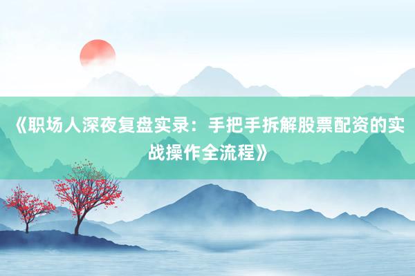 《职场人深夜复盘实录：手把手拆解股票配资的实战操作全流程》