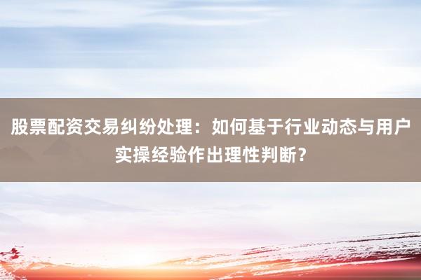 股票配资交易纠纷处理：如何基于行业动态与用户实操经验作出理性判断？