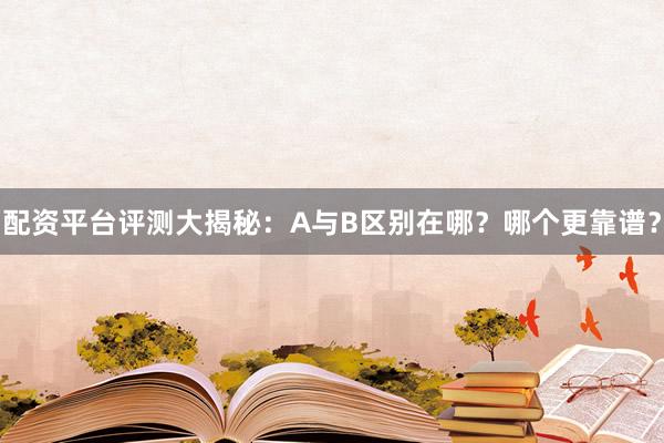 配资平台评测大揭秘：A与B区别在哪？哪个更靠谱？