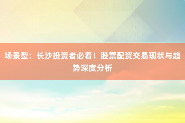 场景型：长沙投资者必看！股票配资交易现状与趋势深度分析