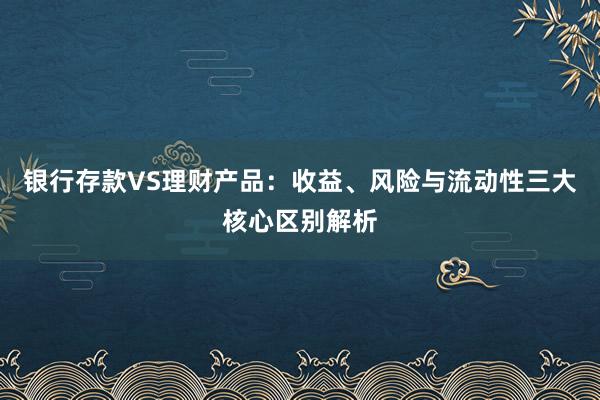 银行存款VS理财产品：收益、风险与流动性三大核心区别解析