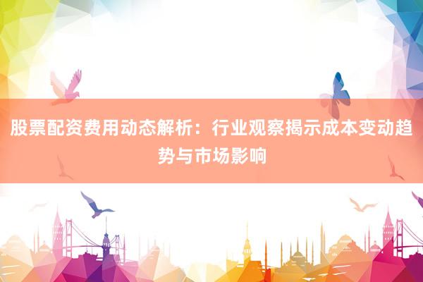 股票配资费用动态解析：行业观察揭示成本变动趋势与市场影响