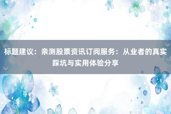 标题建议：亲测股票资讯订阅服务：从业者的真实踩坑与实用体验分享