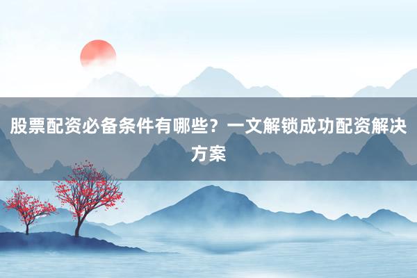 股票配资必备条件有哪些？一文解锁成功配资解决方案
