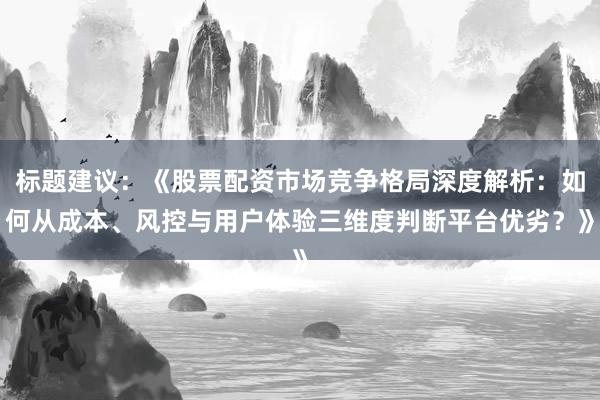 标题建议：《股票配资市场竞争格局深度解析：如何从成本、风控与用户体验三维度判断平台优劣？》